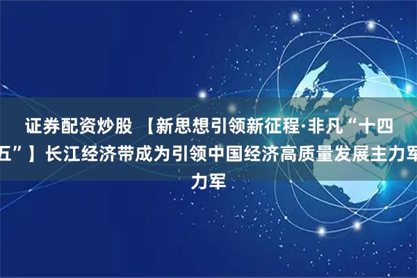 证券配资炒股 【新思想引领新征程·非凡“十四五”】长江经济带成为引领中国经济高质量发展主力军