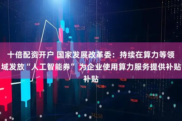 十倍配资开户 国家发展改革委：持续在算力等领域发放“人工智能券” 为企业使用算力服务提供补贴