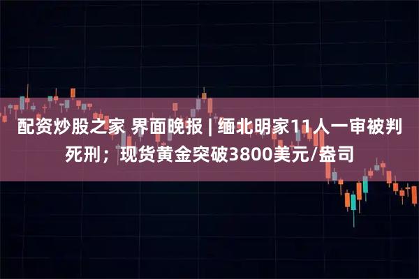 配资炒股之家 界面晚报 | 缅北明家11人一审被判死刑；现货黄金突破3800美元/盎司