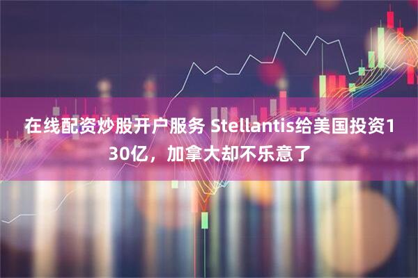 在线配资炒股开户服务 Stellantis给美国投资130亿，加拿大却不乐意了