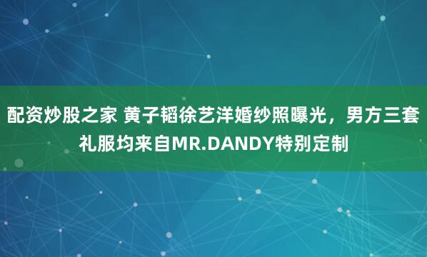 配资炒股之家 黄子韬徐艺洋婚纱照曝光，男方三套礼服均来自MR.DANDY特别定制