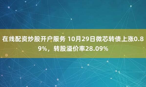 在线配资炒股开户服务 10月29日微芯转债上涨0.89%，转股溢价率28.09%