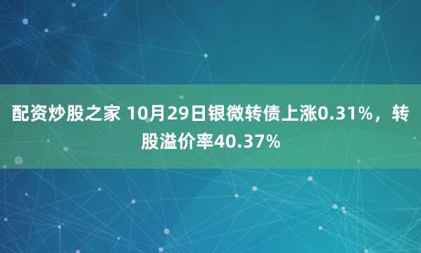 配资炒股之家 10月29日银微转债上涨0.31%，转股溢价率40.37%