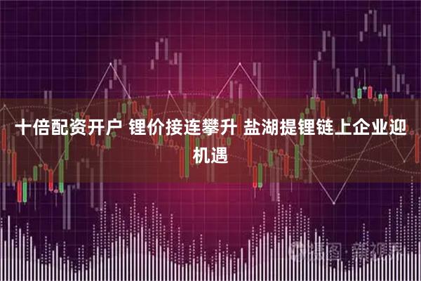 十倍配资开户 锂价接连攀升 盐湖提锂链上企业迎机遇