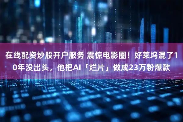 在线配资炒股开户服务 震惊电影圈！好莱坞混了10年没出头，他把AI「烂片」做成23万粉爆款