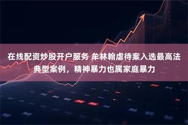 在线配资炒股开户服务 牟林翰虐待案入选最高法典型案例，精神暴力也属家庭暴力