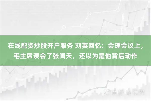 在线配资炒股开户服务 刘英回忆：会理会议上，毛主席误会了张闻天，还以为是他背后动作