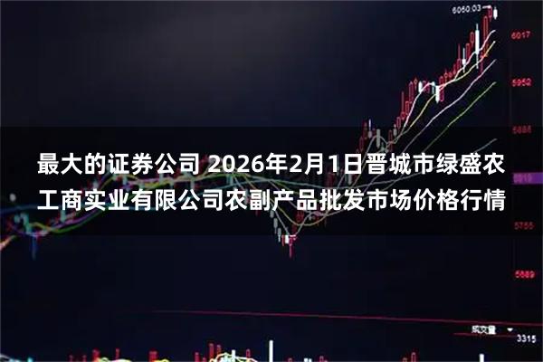 最大的证券公司 2026年2月1日晋城市绿盛农工商实业有限公司农副产品批发市场价格行情