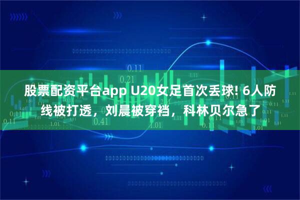 股票配资平台app U20女足首次丢球! 6人防线被打透，刘晨被穿裆，科林贝尔急了